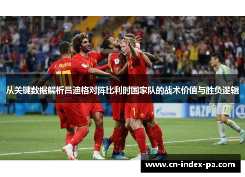 从关键数据解析吕迪格对阵比利时国家队的战术价值与胜负逻辑