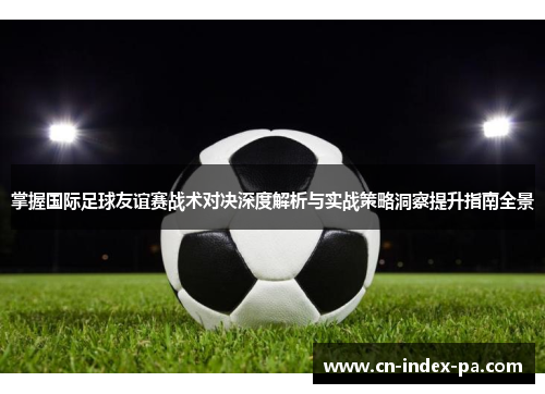 掌握国际足球友谊赛战术对决深度解析与实战策略洞察提升指南全景