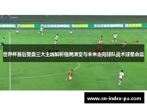 世界杯赛后复盘三大主线解析格局演变与未来走向球队战术球星命运