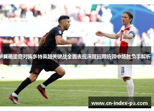 莫德里奇对阵多特英超关键战全面表现深度回顾统领中场胜负手解析