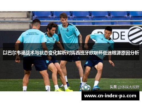 以巴尔韦德战术与状态变化解析对阵西班牙欧联杯低迷根源原因分析