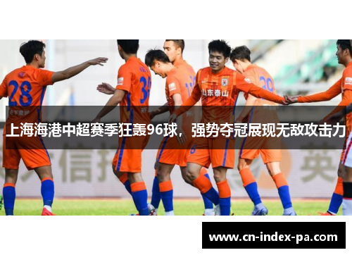 上海海港中超赛季狂轰96球，强势夺冠展现无敌攻击力
