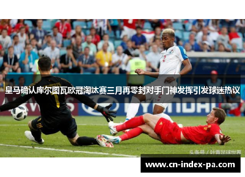 皇马确认库尔图瓦欧冠淘汰赛三月再零封对手门神发挥引发球迷热议