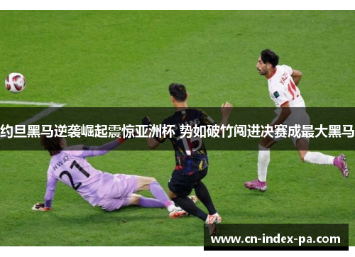 约旦黑马逆袭崛起震惊亚洲杯 势如破竹闯进决赛成最大黑马