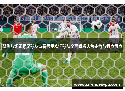 聚焦八场国际足球友谊赛最受欢迎球队全面解析人气走势与看点盘点