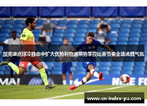 加克波点球冷静命中扩大优势利物浦乘势掌控比赛节奏全场沸腾气氛 加克波点球冷静命中扩大优势利物浦乘势掌控比赛节奏全场沸腾气氛
