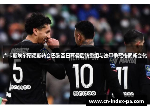 卢卡斯埃尔南德斯转会巴黎圣日耳曼后防重组与法甲争冠格局新变化 卢卡斯埃尔南德斯转会巴黎圣日耳曼后防重组与法甲争冠格局新变化