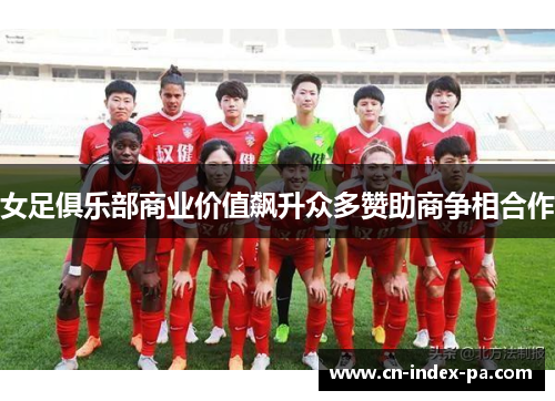 女足俱乐部商业价值飙升众多赞助商争相合作 女足俱乐部商业价值飙升众多赞助商争相合作