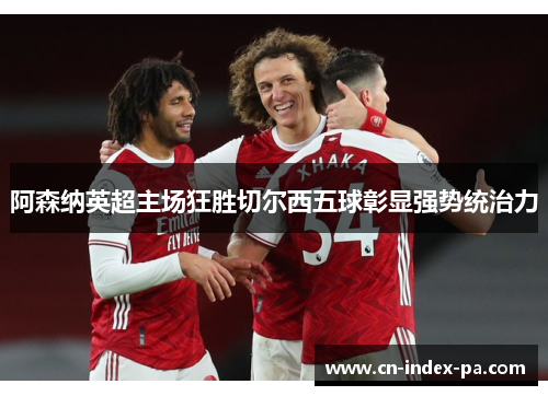 阿森纳英超主场狂胜切尔西五球彰显强势统治力