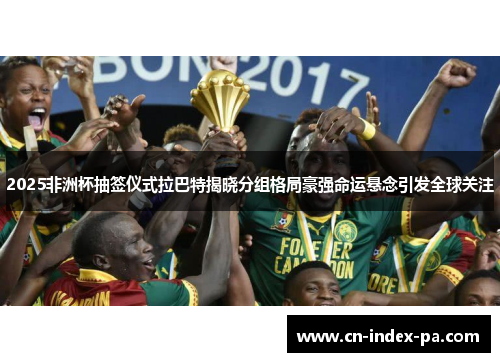 2025非洲杯抽签仪式拉巴特揭晓分组格局豪强命运悬念引发全球关注