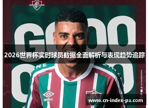 2026世界杯实时球员数据全面解析与表现趋势追踪