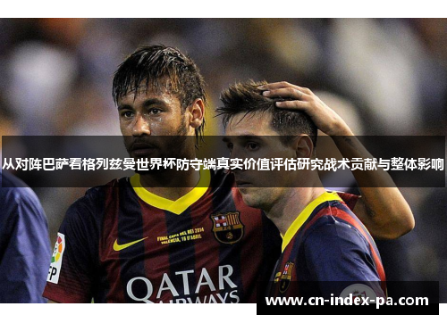 从对阵巴萨看格列兹曼世界杯防守端真实价值评估研究战术贡献与整体影响