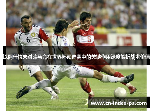 以阿什拉夫对阵马竞在世界杯预选赛中的关键作用深度解析战术价值 以阿什拉夫对阵马竞在世界杯预选赛中的关键作用深度解析战术价值