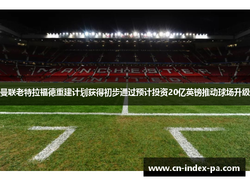曼联老特拉福德重建计划获得初步通过预计投资20亿英镑推动球场升级